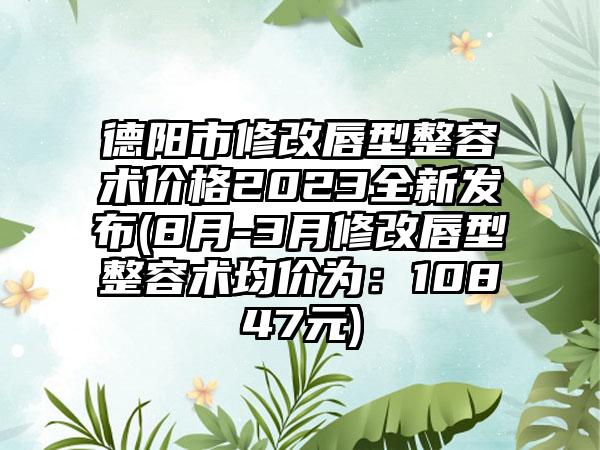 德阳市修改唇型整容术价格2023全新发布(8月-3月修改唇型整容术均价为：10847元)