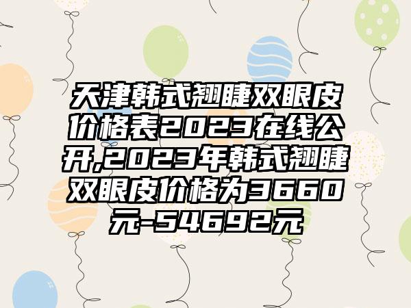 天津韩式翘睫双眼皮价格表2023在线公开,2023年韩式翘睫双眼皮价格为3660元-54692元