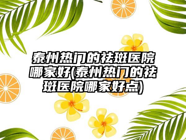 泰州热门的祛斑医院哪家好(泰州热门的祛斑医院哪家好点)
