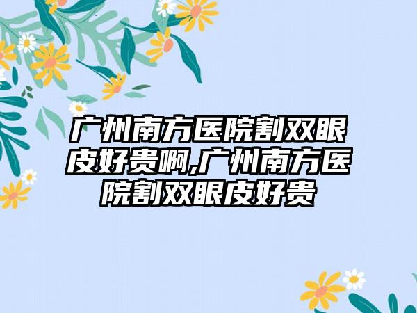 广州南方医院割双眼皮好贵啊,广州南方医院割双眼皮好贵