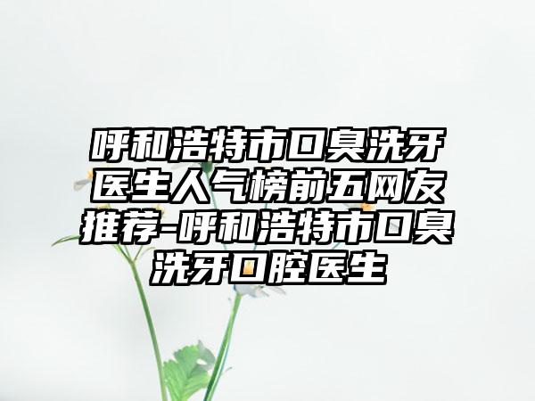 呼和浩特市口臭洗牙医生人气榜前五网友推荐-呼和浩特市口臭洗牙口腔医生