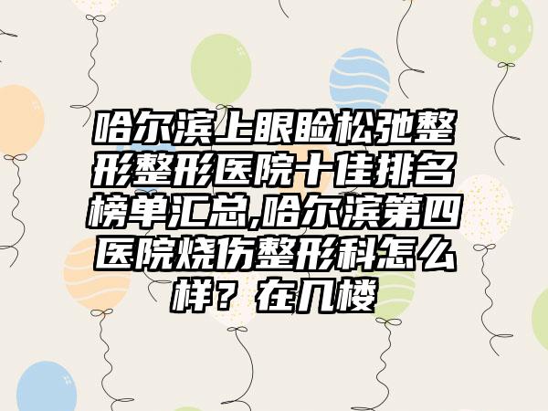 哈尔滨上眼睑松弛整形整形医院十佳排名榜单汇总,哈尔滨第四医院烧伤整形科怎么样？在几楼