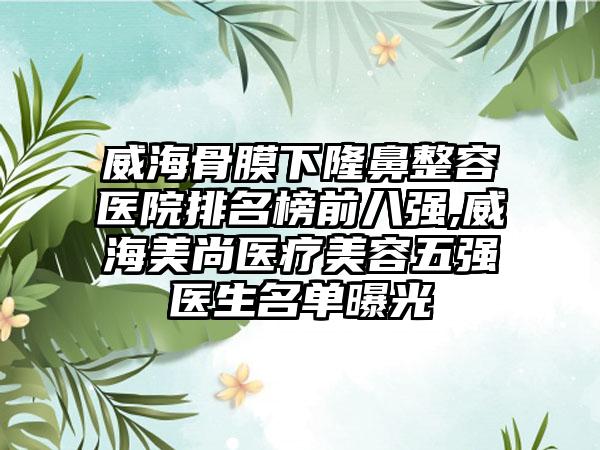 威海骨膜下隆鼻整容医院排名榜前八强,威海美尚医疗美容五强医生名单曝光