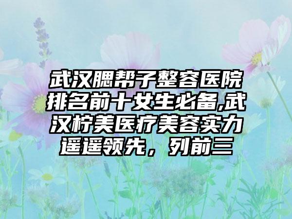武汉腮帮子整容医院排名前十女生必备,武汉柠美医疗美容实力遥遥领跑，列前三