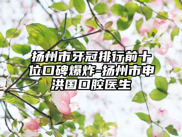扬州市牙冠排行前十位口碑爆炸-扬州市申洪国口腔医生