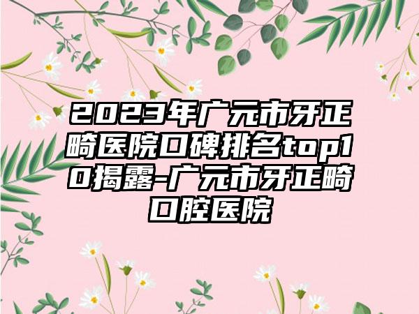 2023年广元市牙正畸医院口碑排名top10揭露-广元市牙正畸口腔医院