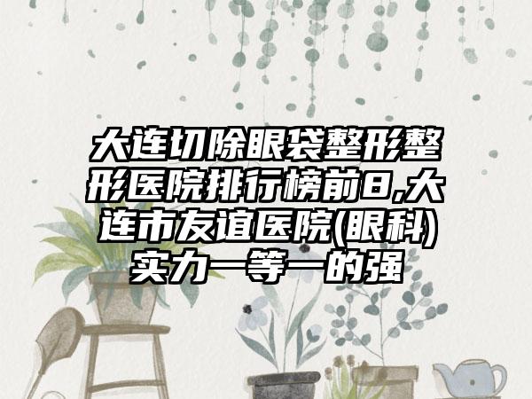 大连切除眼袋整形整形医院排行榜前8,大连市友谊医院(眼科)实力一等一的强