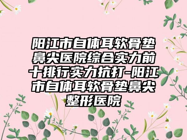 阳江市自体耳软骨垫鼻尖医院综合实力前十排行实力抗打-阳江市自体耳软骨垫鼻尖整形医院