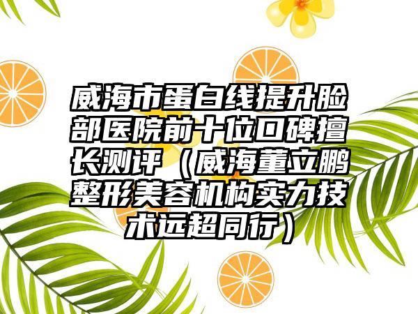 威海市蛋白线提升脸部医院前十位口碑擅长测评（威海董立鹏整形美容机构实力技术远超同行）