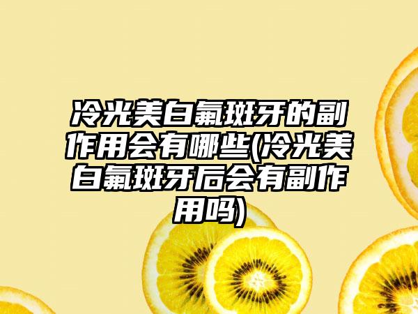 冷光美白氟斑牙的副作用会有哪些(冷光美白氟斑牙后会有副作用吗)