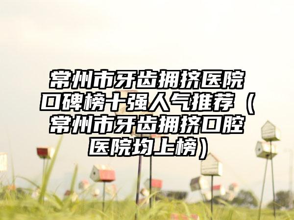 常州市牙齿拥挤医院口碑榜十强人气推荐（常州市牙齿拥挤口腔医院均上榜）