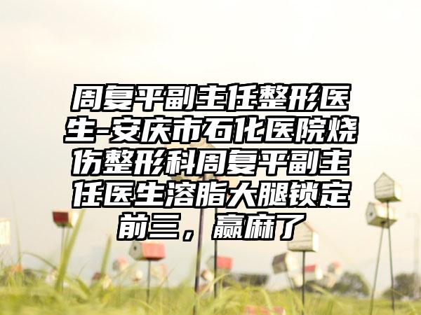 周复平副主任整形医生-安庆市石化医院烧伤整形科周复平副主任医生溶脂大腿锁定前三，赢麻了