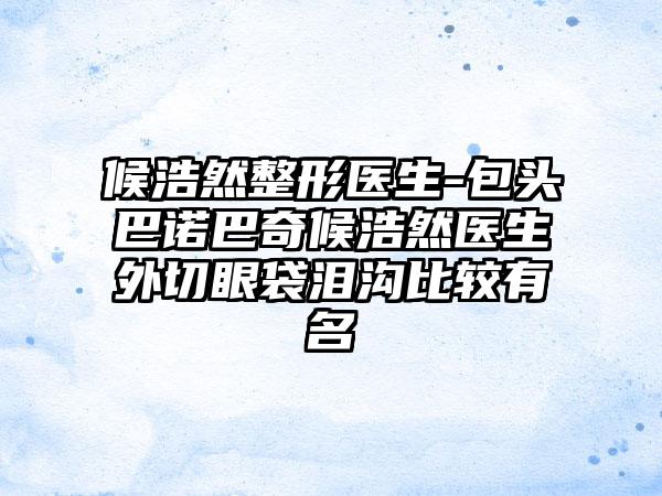 候浩然整形医生-包头巴诺巴奇候浩然医生外切眼袋泪沟比较有名