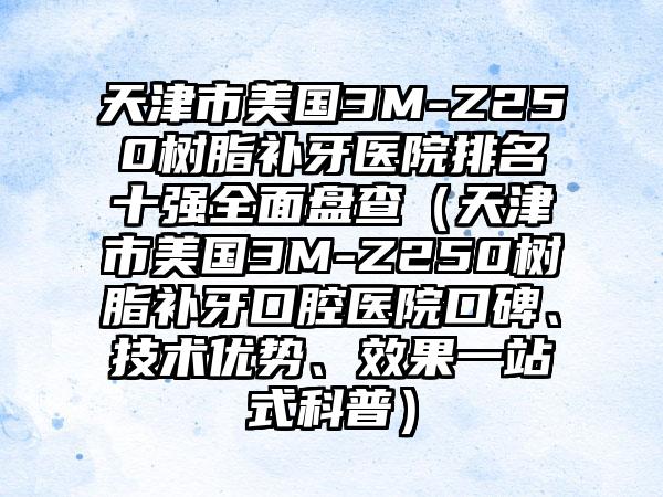 天津市美国3M-Z250树脂补牙医院排名十强全面盘查（天津市美国3M-Z250树脂补牙口腔医院口碑、技术优势、效果一站式科普）