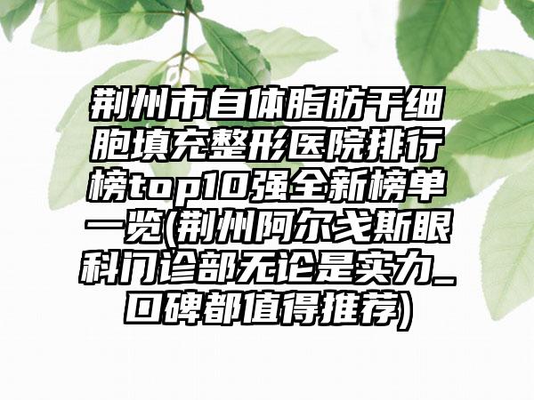 荆州市自体脂肪干细胞填充整形医院排行榜top10强全新榜单一览(荆州阿尔戈斯眼科门诊部无论是实力_口碑都值得推荐)