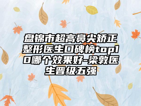 盘锦市超高鼻尖矫正整形医生口碑榜top10哪个成果好-梁敦医生晋级五强