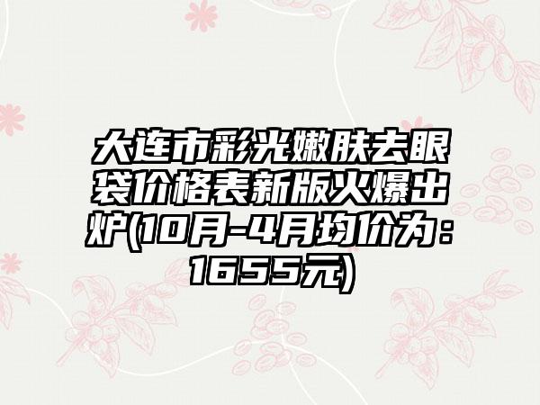 大连市彩光嫩肤去眼袋价格表新版火爆出炉(10月-4月均价为：1655元)