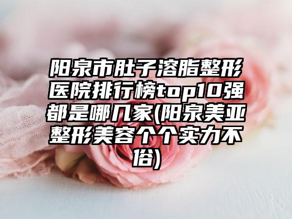 阳泉市肚子溶脂整形医院排行榜top10强都是哪几家(阳泉美亚整形美容个个实力不俗)