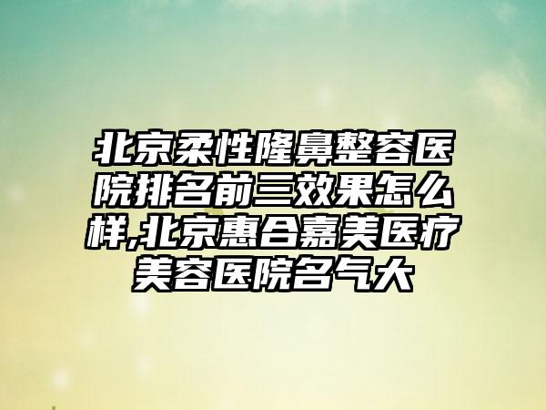 北京柔性隆鼻整容医院排名前三成果怎么样,北京惠合嘉美医疗美容医院名气大