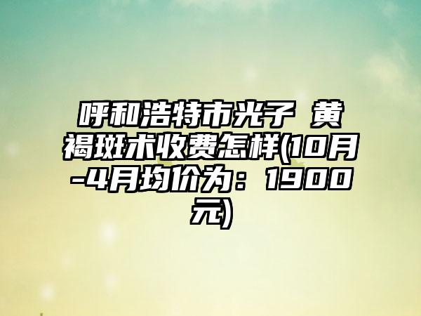 呼和浩特市光子袪黄褐斑术收费怎样(10月-4月均价为：1900元)