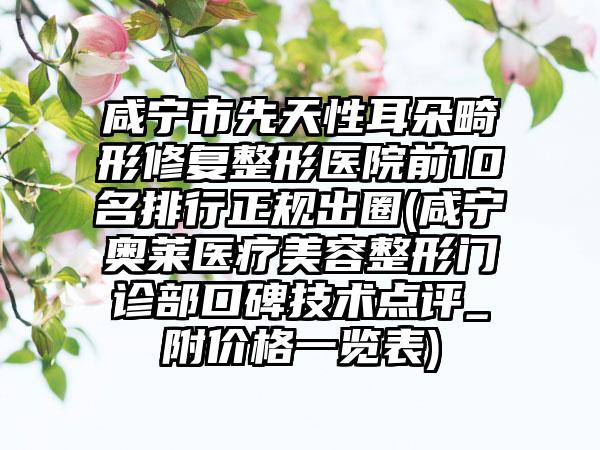 咸宁市先天性耳朵畸形修复整形医院前10名排行正规出圈(咸宁奥莱医疗美容整形门诊部口碑技术点评_附价格一览表)