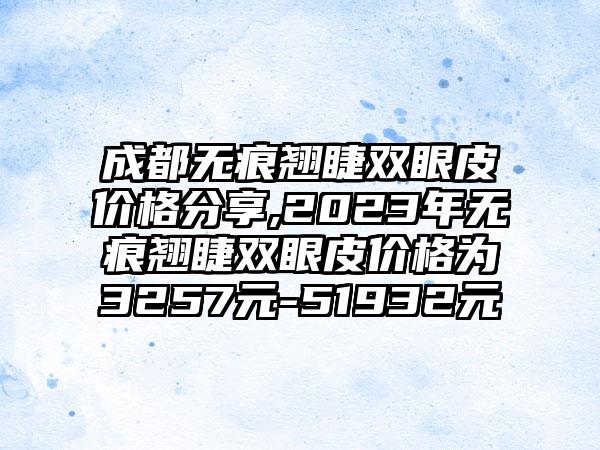 成都无痕翘睫双眼皮价格分享,2023年无痕翘睫双眼皮价格为3257元-51932元
