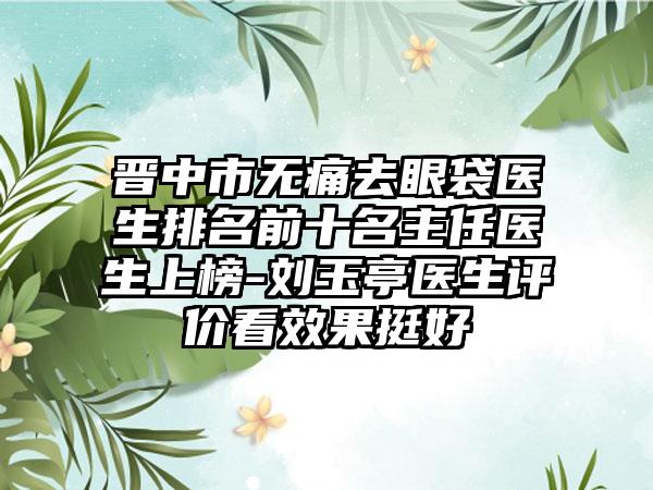 晋中市无痛去眼袋医生排名前十名主任医生上榜-刘玉亭医生评价看成果挺好