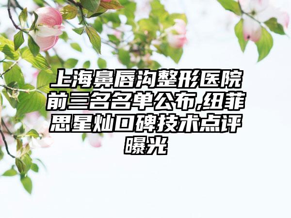 上海鼻唇沟整形医院前三名名单公布,纽菲思星灿口碑技术点评曝光