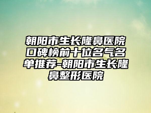 朝阳市生长隆鼻医院口碑榜前十位名气名单推荐-朝阳市生长七元医院