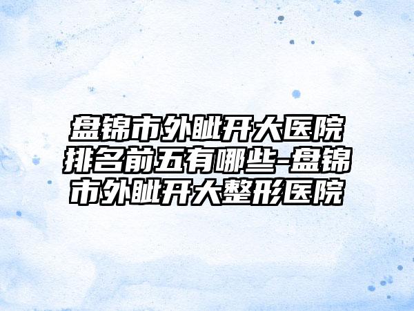 盘锦市外眦开大医院排名前五有哪些-盘锦市外眦开大整形医院