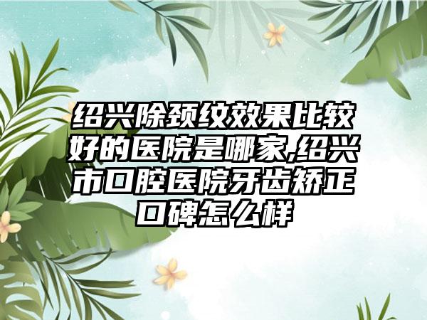 绍兴除颈纹成果比较好的医院是哪家,绍兴市口腔医院牙齿矫正口碑怎么样
