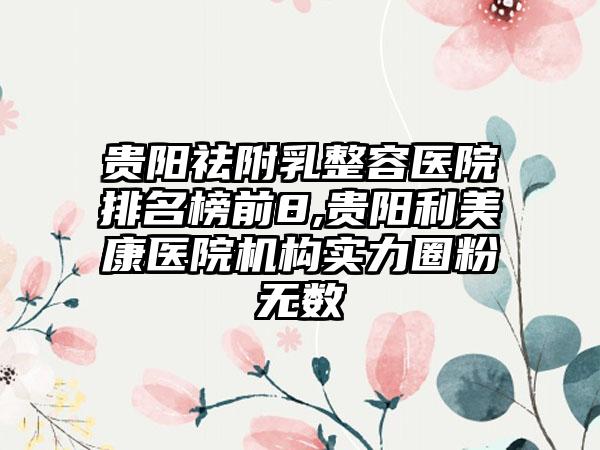 贵阳祛附乳整容医院排名榜前8,贵阳利美康医院机构实力圈粉无数
