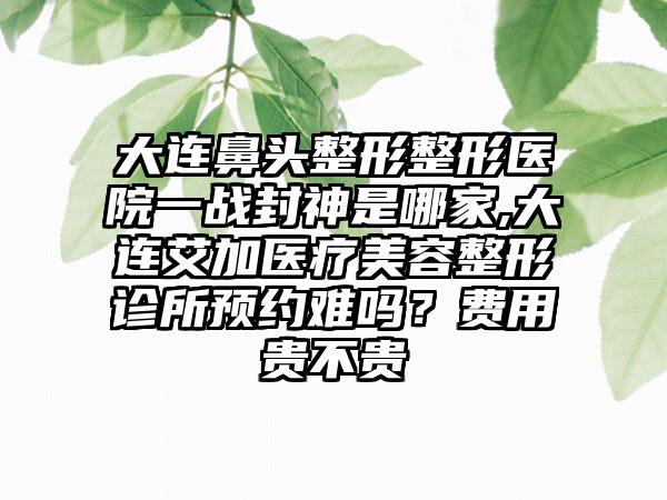 大连鼻头整形整形医院一战封神是哪家,大连艾加医疗美容整形诊所预约难吗？费用贵不贵
