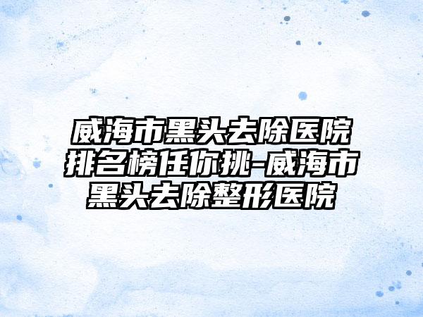威海市黑头去除医院排名榜任你挑-威海市黑头去除整形医院