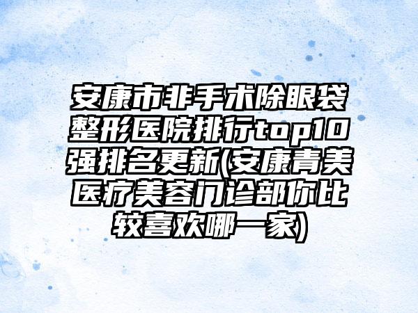 安康市非手术除眼袋整形医院排行top10强排名更新(安康青美医疗美容门诊部你比较喜欢哪一家)