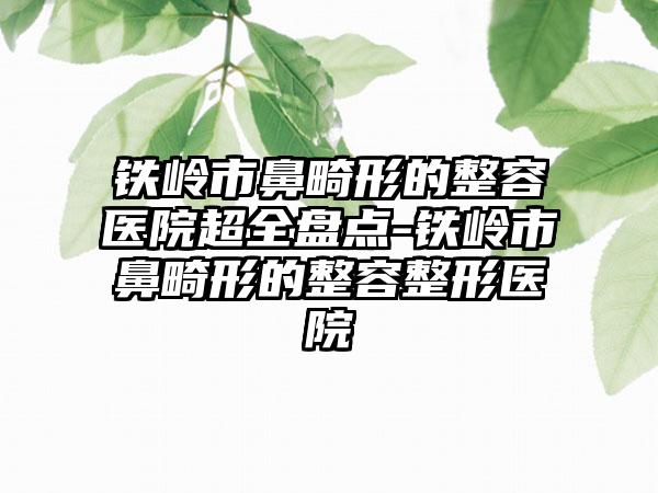 铁岭市鼻畸形的整容医院超全盘点-铁岭市鼻畸形的整容整形医院