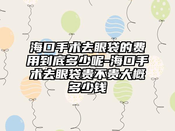 海口手术去眼袋的费用到底多少呢-海口手术去眼袋贵不贵大概多少钱
