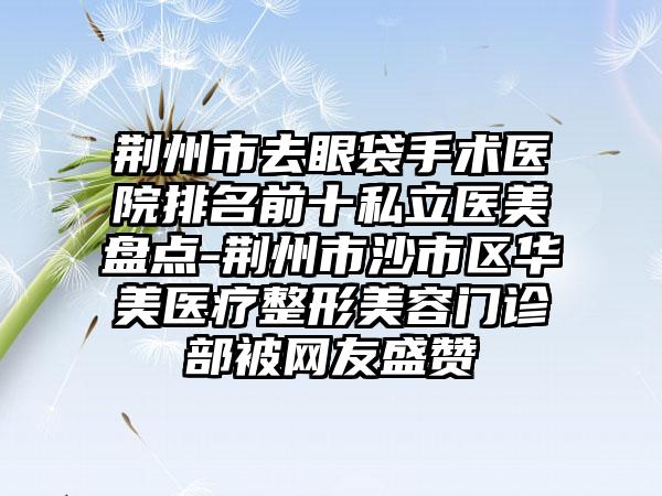 荆州市去眼袋手术医院排名前十私立医美盘点-荆州市沙市区华美医疗整形美容门诊部被网友盛赞