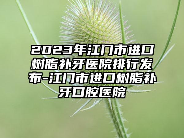 2023年江门市进口树脂补牙医院排行发布-江门市进口树脂补牙口腔医院
