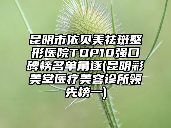 昆明市依贝美祛斑整形医院TOP10强口碑榜名单角逐(昆明彩美堂医疗美容诊所领先榜一)