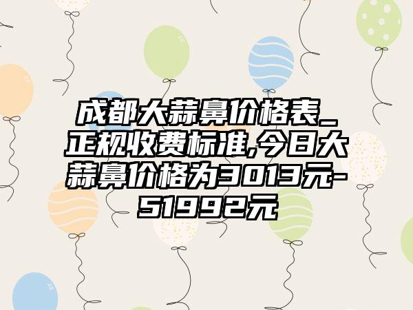 成都大蒜鼻价格表_正规收费标准,今日大蒜鼻价格为3013元-51992元