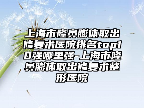 上海市隆鼻膨体取出修复术医院排名top10强哪里强-上海市隆鼻膨体取出修复术整形医院