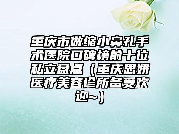 重庆市做缩小鼻孔手术医院口碑榜前十位私立盘点（重庆思妍医疗美容诊所备受欢迎~）