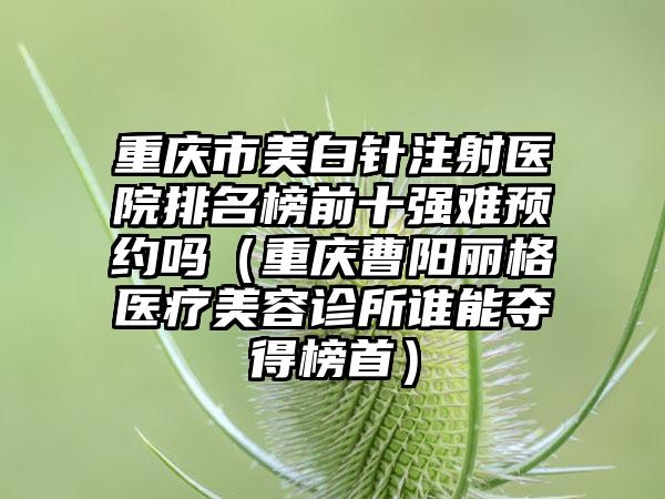 重庆市美白针注射医院排名榜前十强难预约吗（重庆曹阳丽格医疗美容诊所谁能夺得榜首）