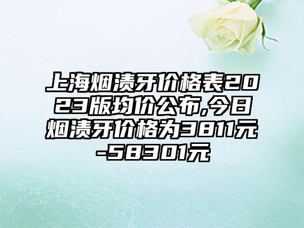 上海烟渍牙价格表2023版均价公布,今日烟渍牙价格为3811元-58301元