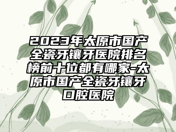 2023年太原市国产全瓷牙镶牙医院排名榜前十位都有哪家-太原市国产全瓷牙镶牙口腔医院