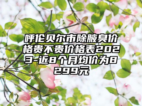 呼伦贝尔市除腋臭价格贵不贵价格表2023-近8个月均价为8299元