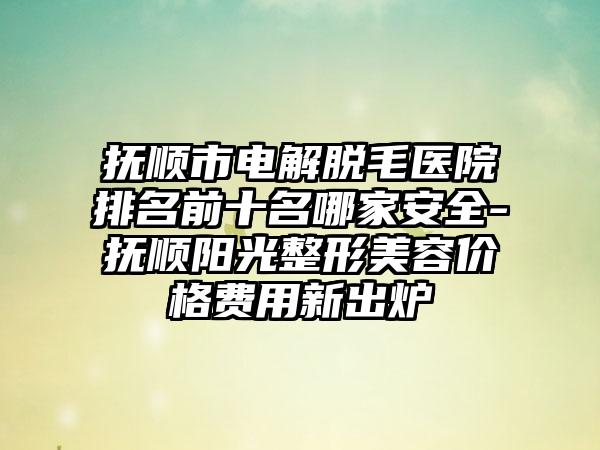 抚顺市电解脱毛医院排名前十名哪家安好-抚顺阳光整形美容价格费用新出炉