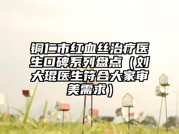 铜仁市红血丝治疗医生口碑系列盘点（刘大琨医生符合大家审美需求）