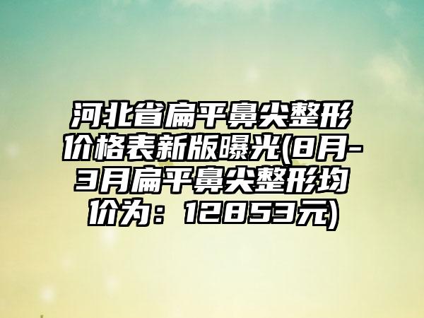 河北省扁平鼻尖整形价格表新版曝光(8月-3月扁平鼻尖整形均价为：12853元)